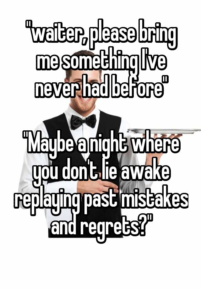 "waiter, please bring me something I've never had before"

"Maybe a night where you don't lie awake replaying past mistakes and regrets?"
