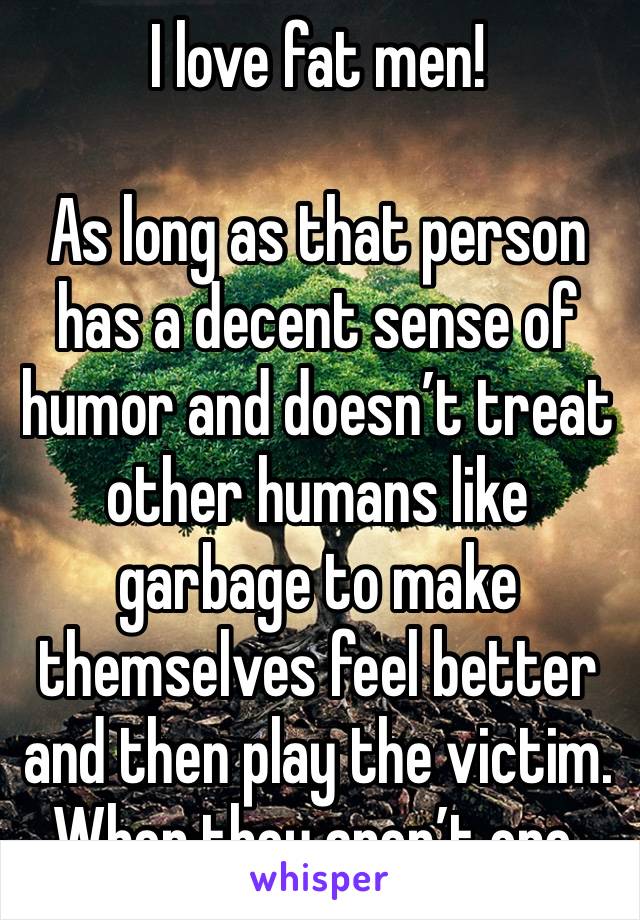 I love fat men!

As long as that person has a decent sense of humor and doesn’t treat other humans like garbage to make themselves feel better and then play the victim. When they aren’t one.