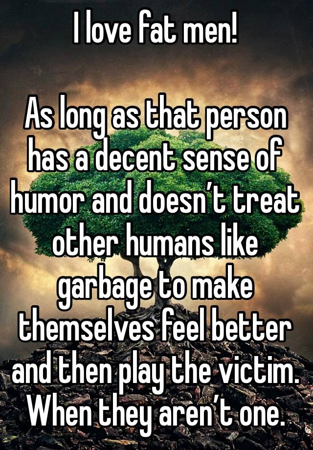 I love fat men!

As long as that person has a decent sense of humor and doesn’t treat other humans like garbage to make themselves feel better and then play the victim. When they aren’t one.