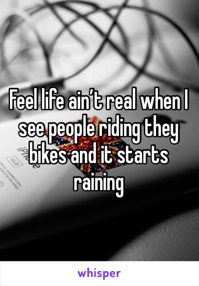 Feel life ain’t real when I see people riding they bikes and it starts raining 