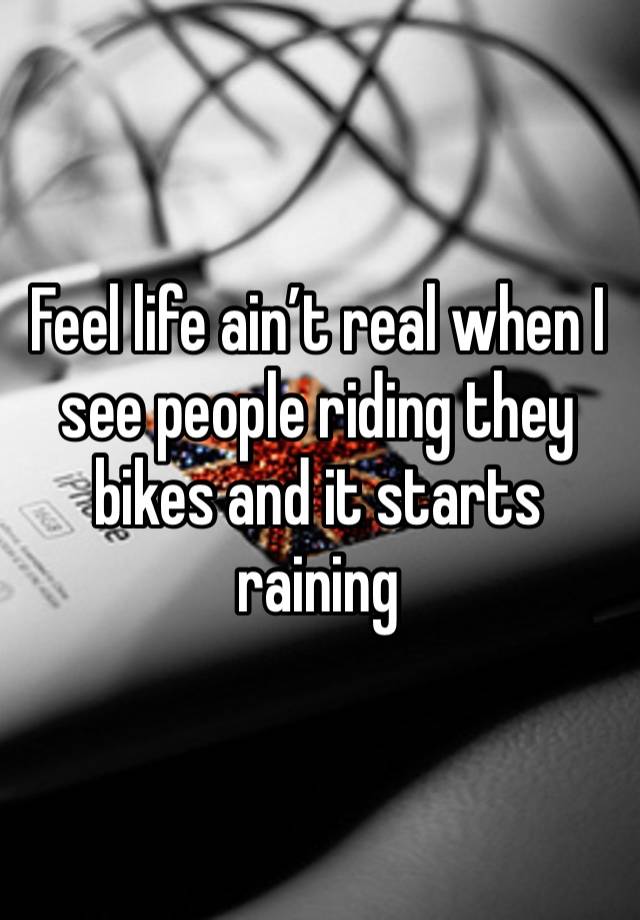 Feel life ain’t real when I see people riding they bikes and it starts raining 