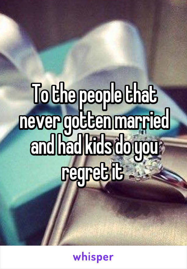 To the people that never gotten married and had kids do you regret it 