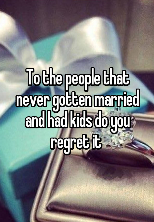 To the people that never gotten married and had kids do you regret it 