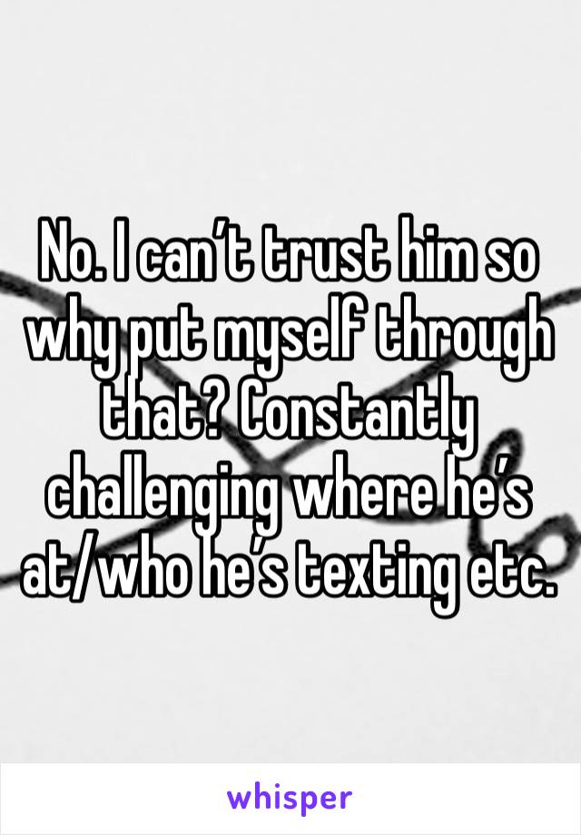 No. I can’t trust him so why put myself through that? Constantly challenging where he’s at/who he’s texting etc. 