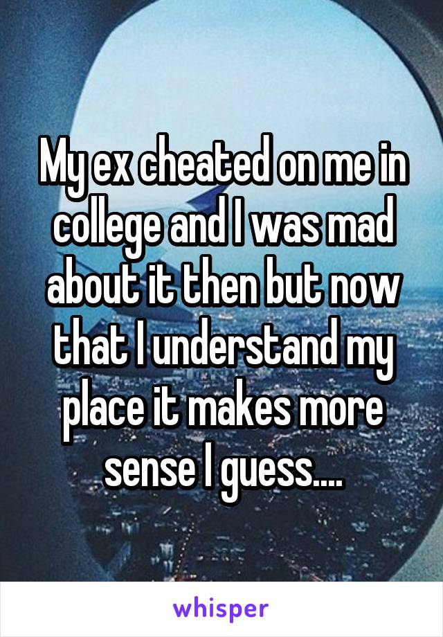 My ex cheated on me in college and I was mad about it then but now that I understand my place it makes more sense I guess....