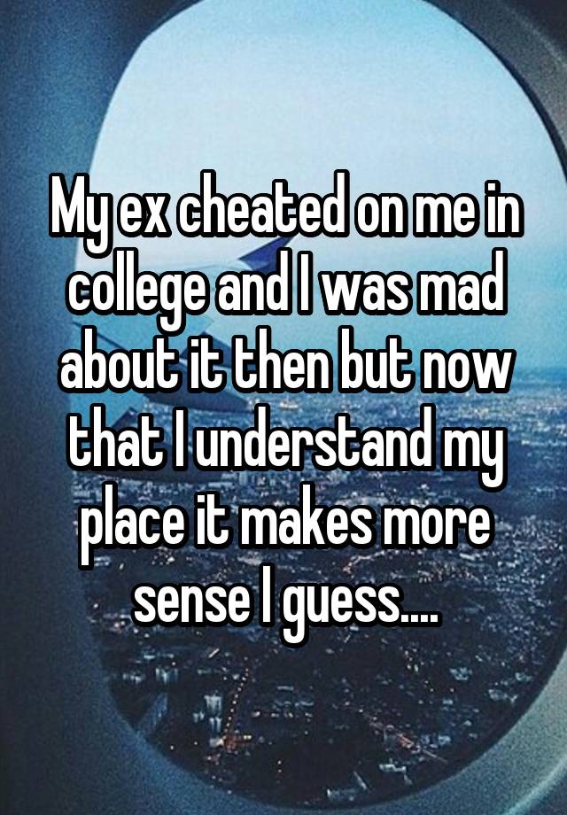 My ex cheated on me in college and I was mad about it then but now that I understand my place it makes more sense I guess....