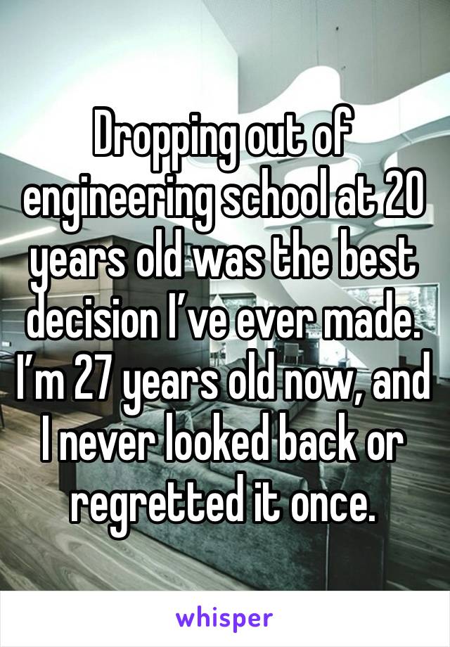 Dropping out of engineering school at 20 years old was the best decision I’ve ever made. I’m 27 years old now, and I never looked back or regretted it once.