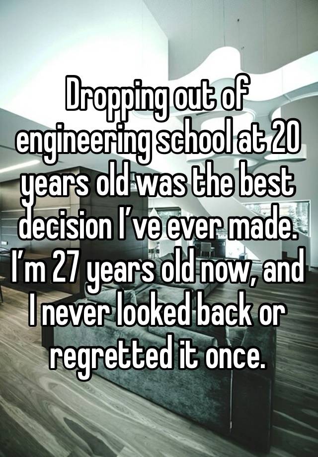 Dropping out of engineering school at 20 years old was the best decision I’ve ever made. I’m 27 years old now, and I never looked back or regretted it once.