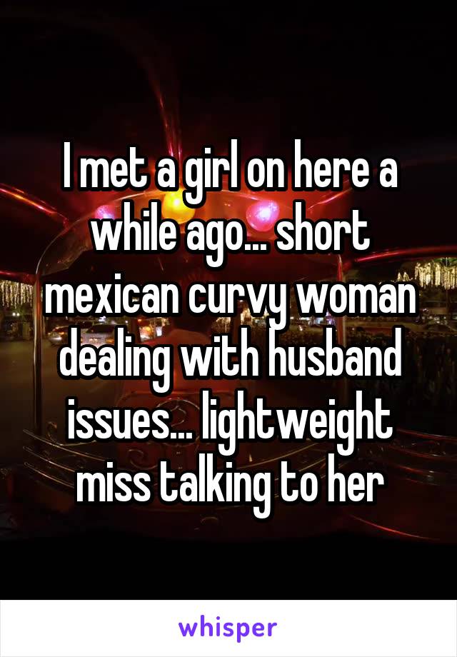 I met a girl on here a while ago... short mexican curvy woman dealing with husband issues... lightweight miss talking to her