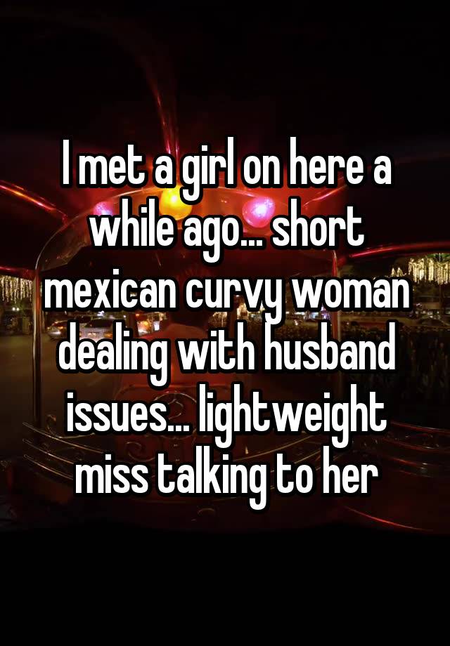 I met a girl on here a while ago... short mexican curvy woman dealing with husband issues... lightweight miss talking to her