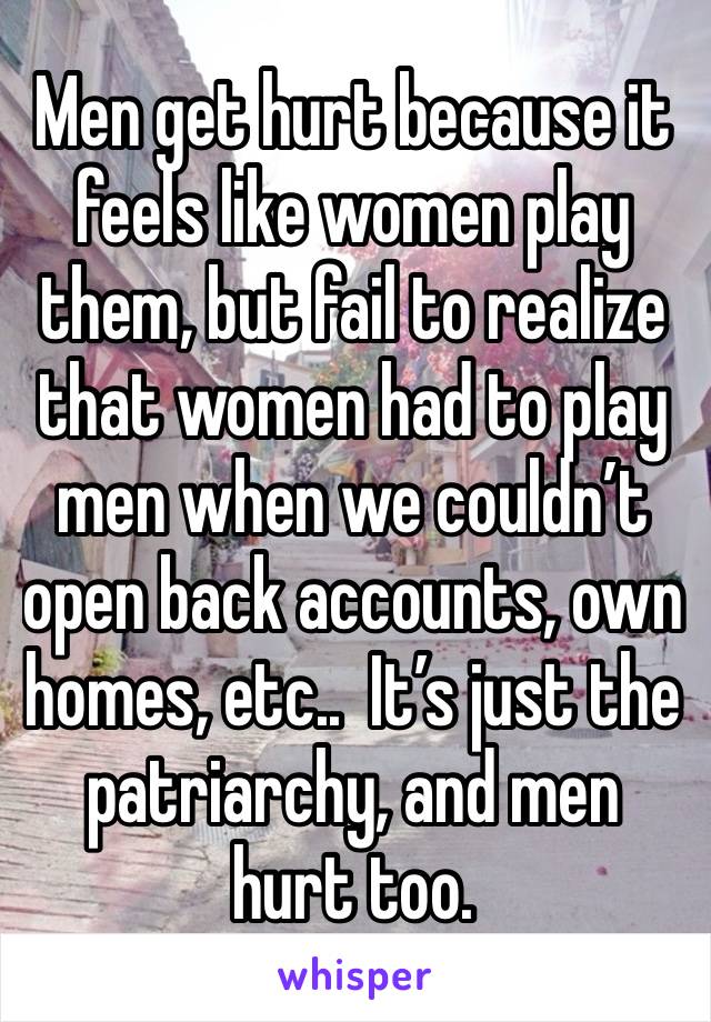 Men get hurt because it feels like women play them, but fail to realize that women had to play men when we couldn’t open back accounts, own homes, etc..  It’s just the patriarchy, and men hurt too.