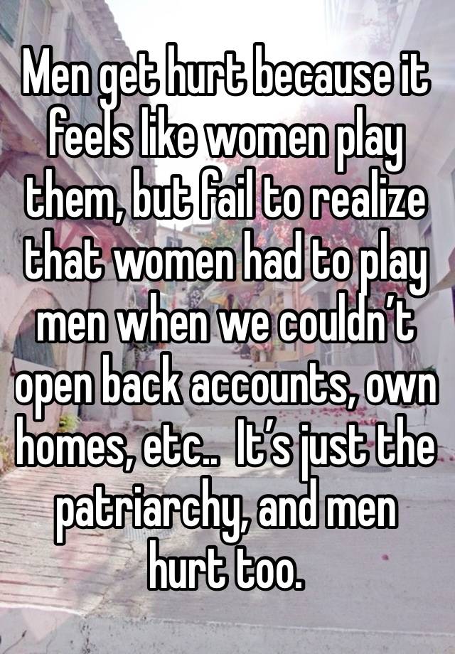 Men get hurt because it feels like women play them, but fail to realize that women had to play men when we couldn’t open back accounts, own homes, etc..  It’s just the patriarchy, and men hurt too.