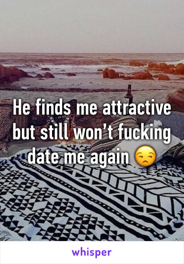 He finds me attractive but still won’t fucking date me again 😒