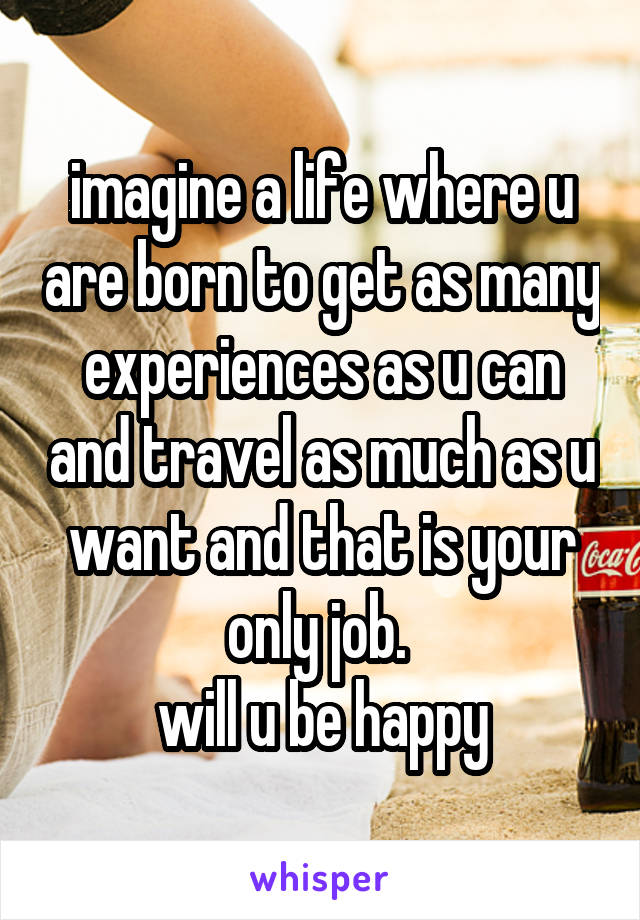 imagine a life where u are born to get as many experiences as u can and travel as much as u want and that is your only job. 
will u be happy