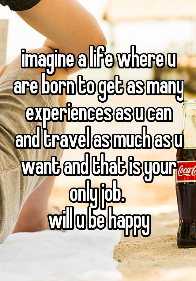 imagine a life where u are born to get as many experiences as u can and travel as much as u want and that is your only job. 
will u be happy