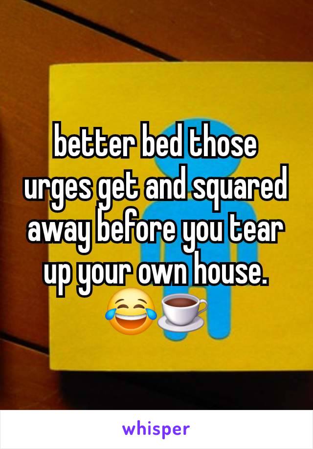 better bed those urges get and squared away before you tear up your own house. 😂☕