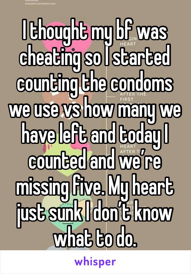 I thought my bf was cheating so I started counting the condoms we use vs how many we have left and today I counted and we’re missing five. My heart just sunk I don’t know what to do.