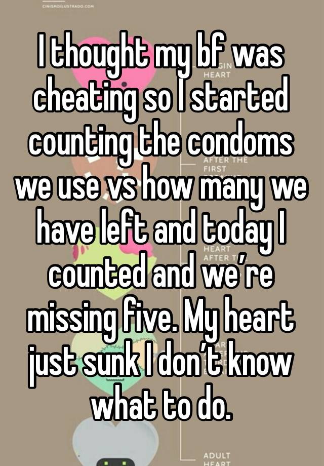 I thought my bf was cheating so I started counting the condoms we use vs how many we have left and today I counted and we’re missing five. My heart just sunk I don’t know what to do.