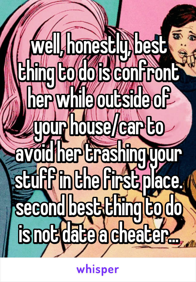 well, honestly, best thing to do is confront her while outside of your house/car to avoid her trashing your stuff in the first place. second best thing to do is not date a cheater...