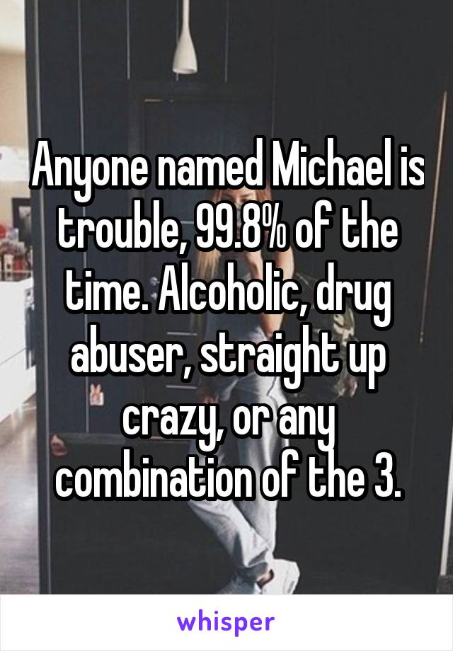 Anyone named Michael is trouble, 99.8% of the time. Alcoholic, drug abuser, straight up crazy, or any combination of the 3.