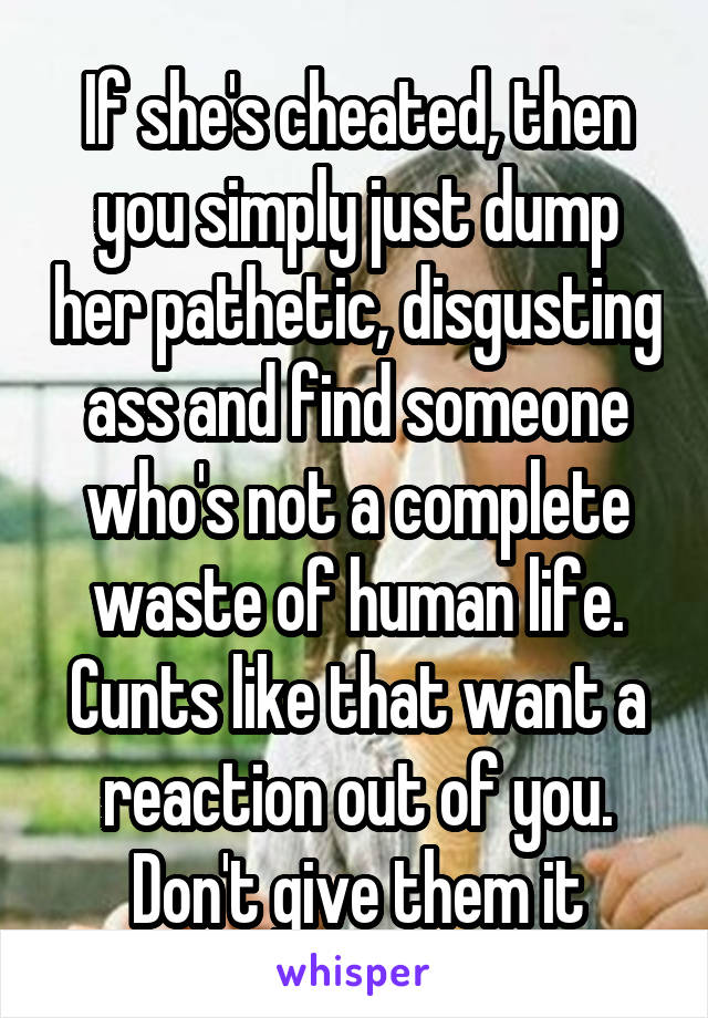 If she's cheated, then you simply just dump her pathetic, disgusting ass and find someone who's not a complete waste of human life. Cunts like that want a reaction out of you. Don't give them it