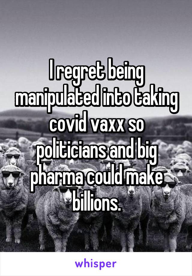 I regret being manipulated into taking covid vaxx so politicians and big pharma could make billions.