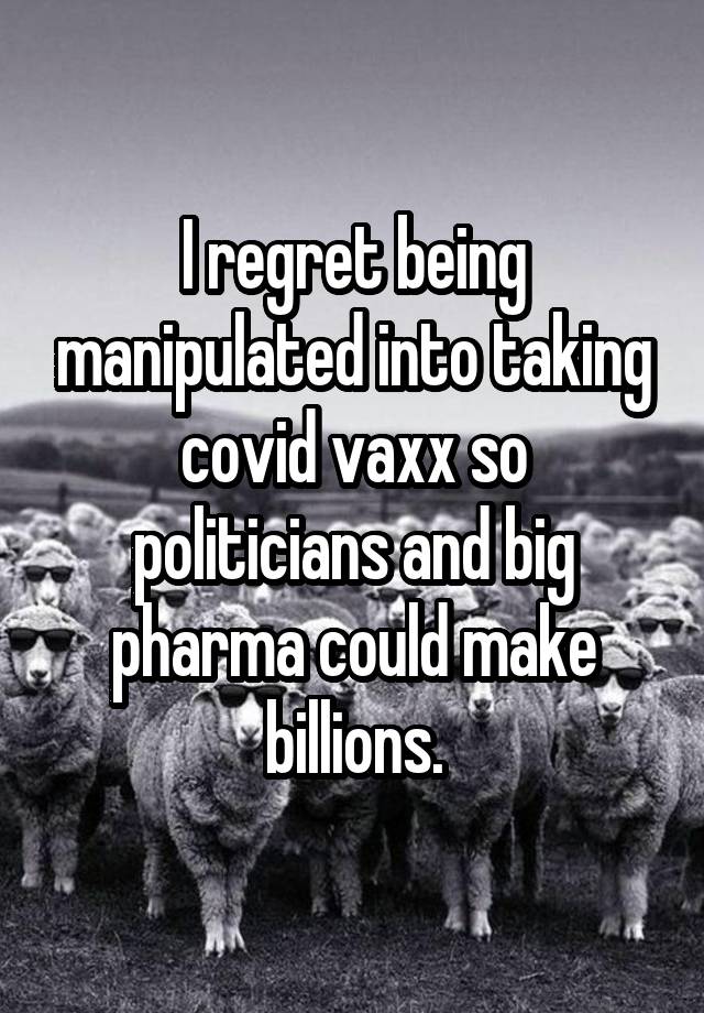 I regret being manipulated into taking covid vaxx so politicians and big pharma could make billions.