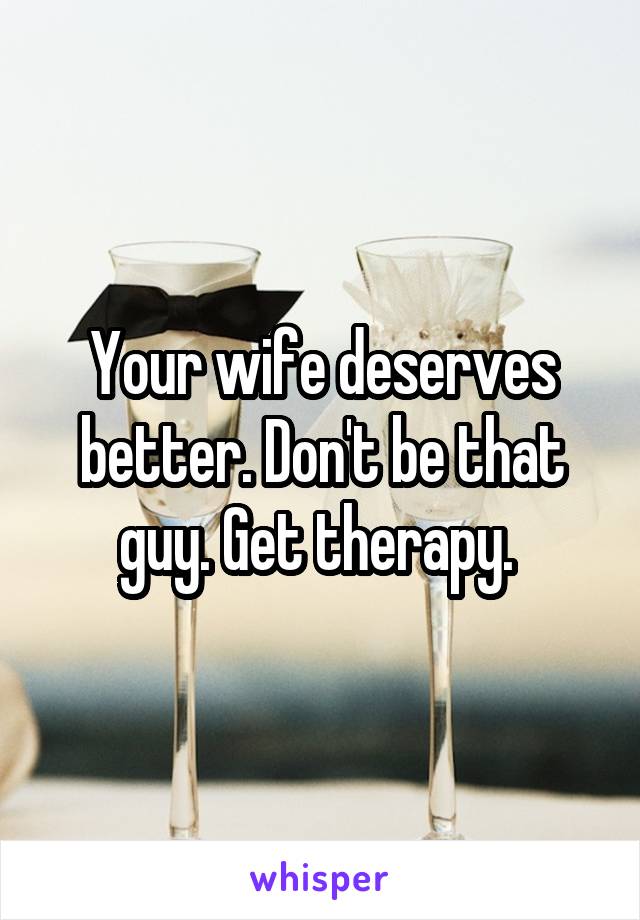 Your wife deserves better. Don't be that guy. Get therapy. 