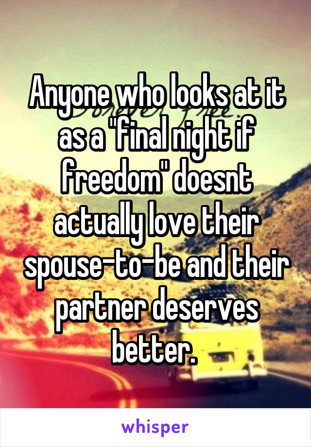 Anyone who looks at it as a "final night if freedom" doesnt actually love their spouse-to-be and their partner deserves better. 