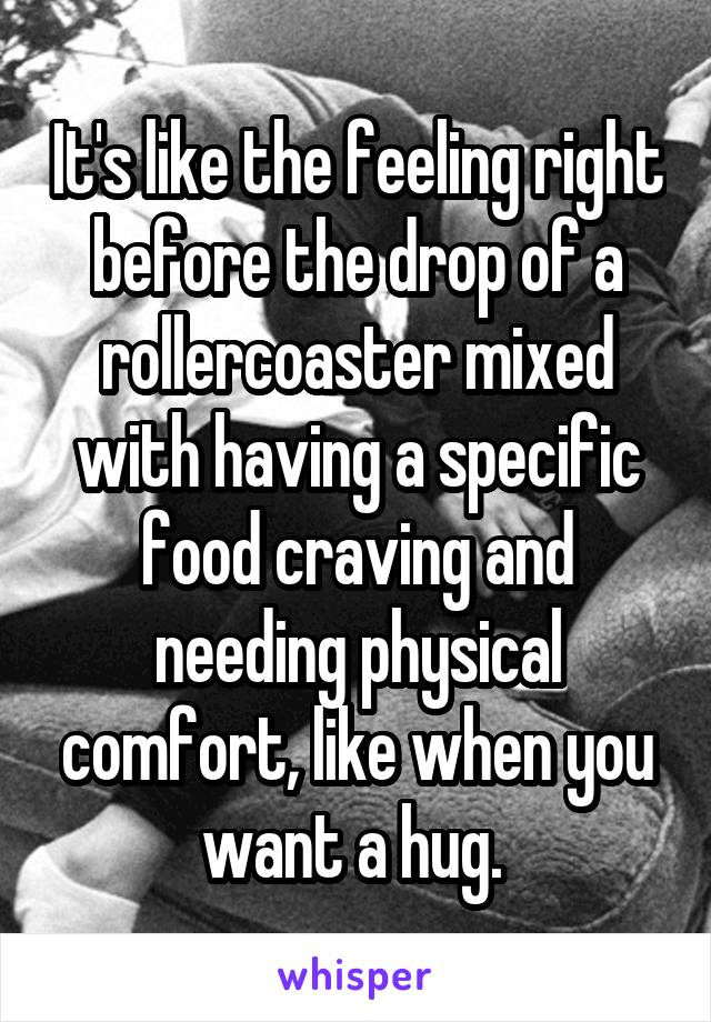 It's like the feeling right before the drop of a rollercoaster mixed with having a specific food craving and needing physical comfort, like when you want a hug. 