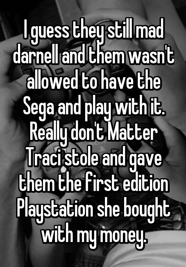 I guess they still mad darnell and them wasn't allowed to have the Sega and play with it. Really don't Matter Traci stole and gave them the first edition Playstation she bought with my money.