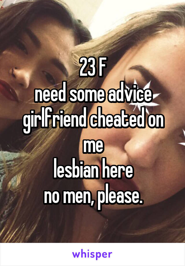 23 F
need some advice
girlfriend cheated on me
lesbian here
no men, please.