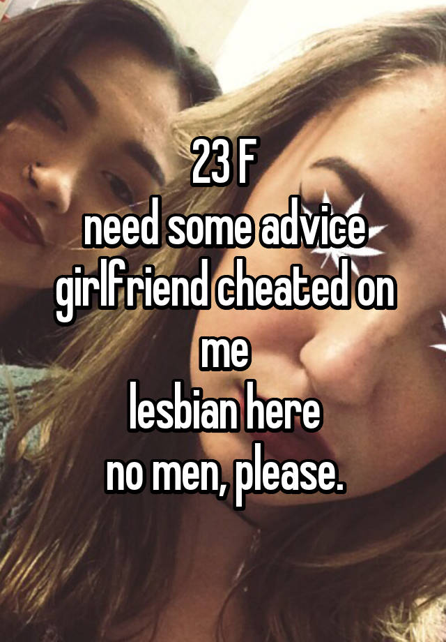 23 F
need some advice
girlfriend cheated on me
lesbian here
no men, please.