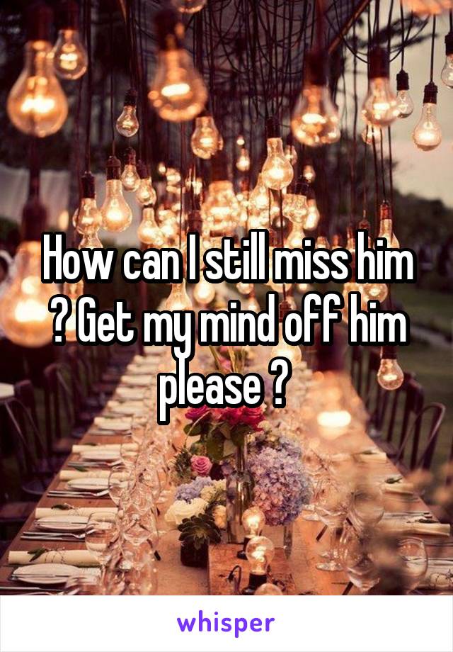 How can I still miss him ? Get my mind off him please ? 