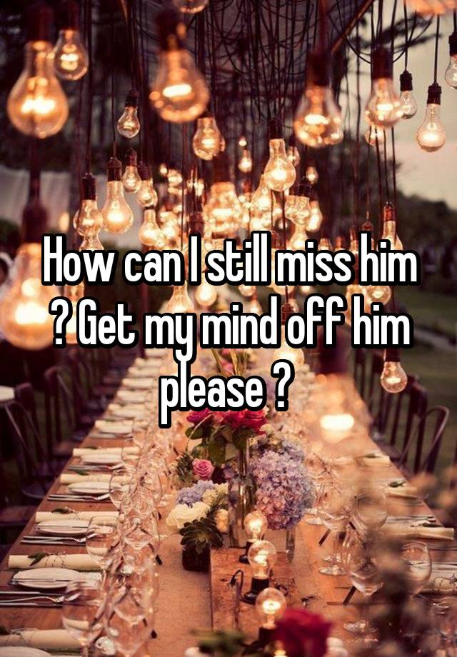 How can I still miss him ? Get my mind off him please ? 