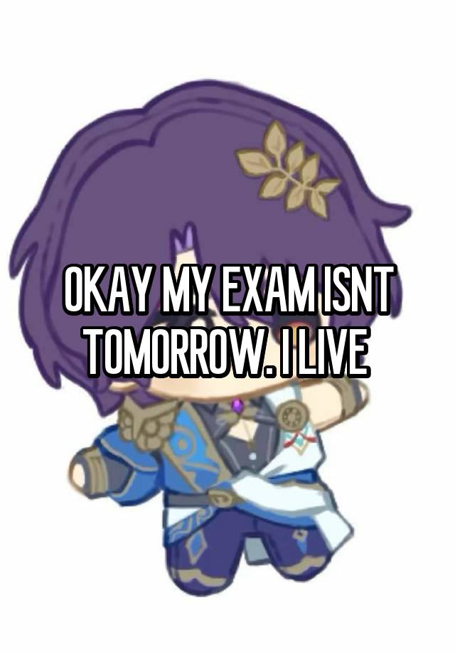 OKAY MY EXAM ISNT TOMORROW. I LIVE 