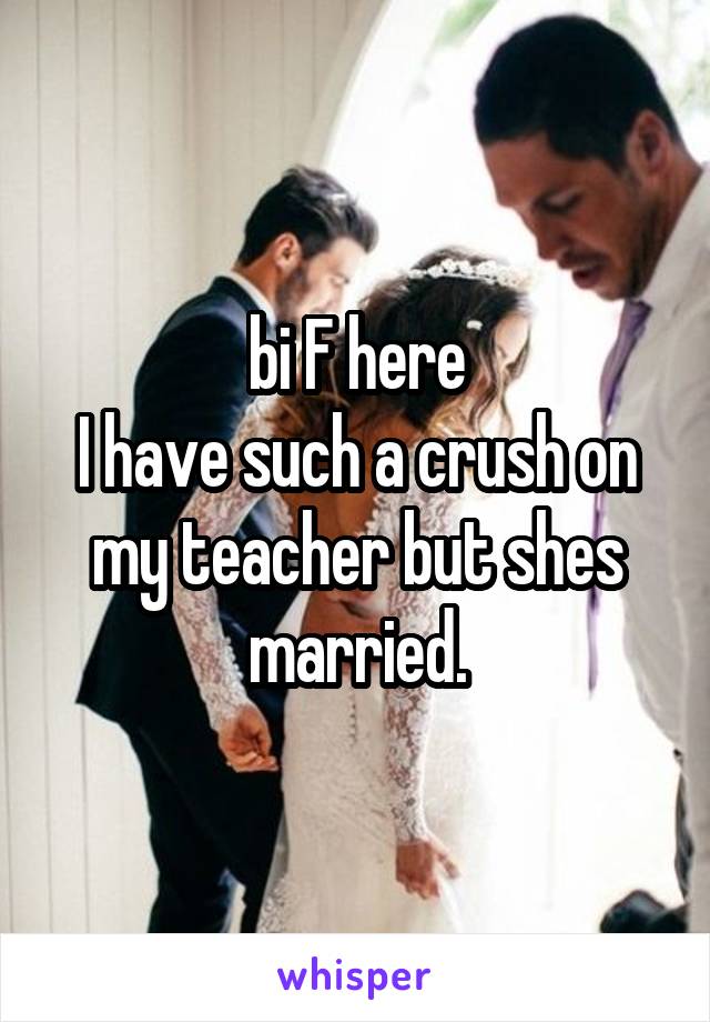 bi F here
I have such a crush on my teacher but shes married.