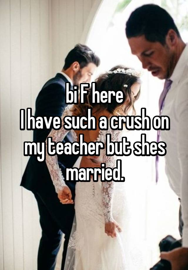 bi F here
I have such a crush on my teacher but shes married.