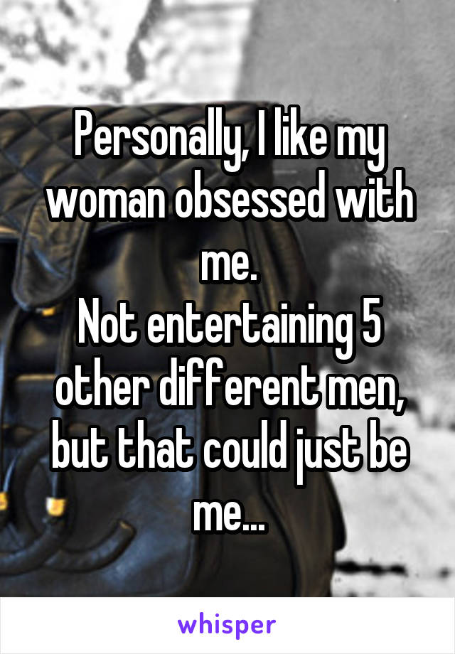 Personally, I like my woman obsessed with me.
Not entertaining 5 other different men, but that could just be me...