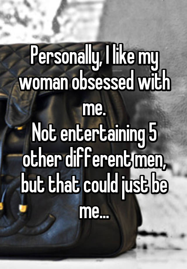 Personally, I like my woman obsessed with me.
Not entertaining 5 other different men, but that could just be me...