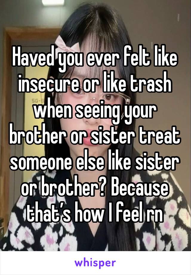 Haved you ever felt like insecure or like trash when seeing your brother or sister treat someone else like sister or brother? Because that’s how I feel rn 