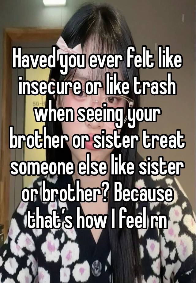 Haved you ever felt like insecure or like trash when seeing your brother or sister treat someone else like sister or brother? Because that’s how I feel rn 