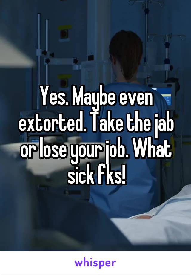 Yes. Maybe even extorted. Take the jab or lose your job. What sick fks!