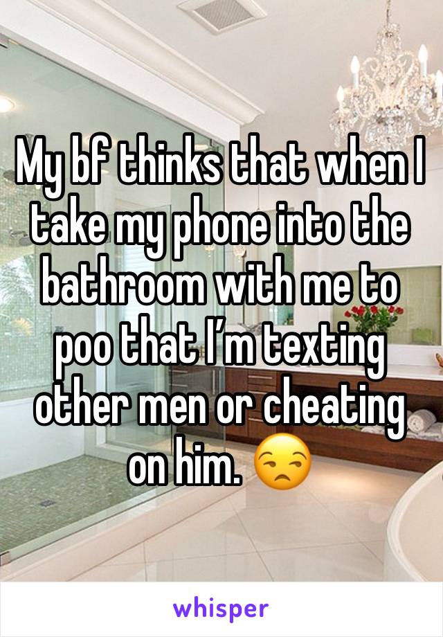 My bf thinks that when I take my phone into the bathroom with me to poo that I’m texting other men or cheating on him. 😒