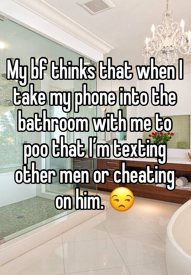 My bf thinks that when I take my phone into the bathroom with me to poo that I’m texting other men or cheating on him. 😒