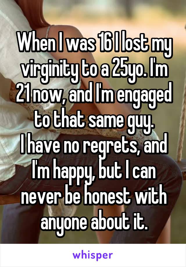 When I was 16 I lost my virginity to a 25yo. I'm 21 now, and I'm engaged to that same guy.
I have no regrets, and I'm happy, but I can never be honest with anyone about it.