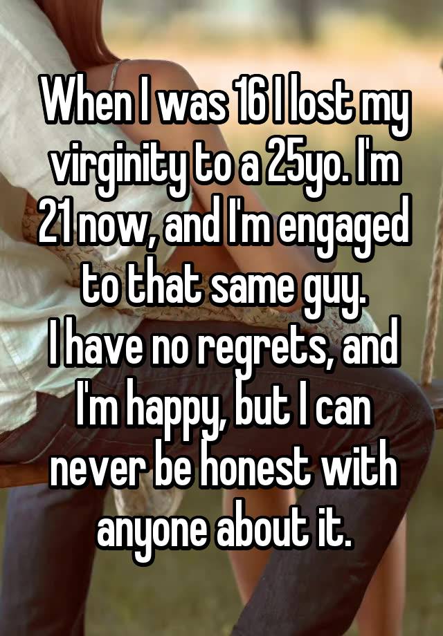 When I was 16 I lost my virginity to a 25yo. I'm 21 now, and I'm engaged to that same guy.
I have no regrets, and I'm happy, but I can never be honest with anyone about it.