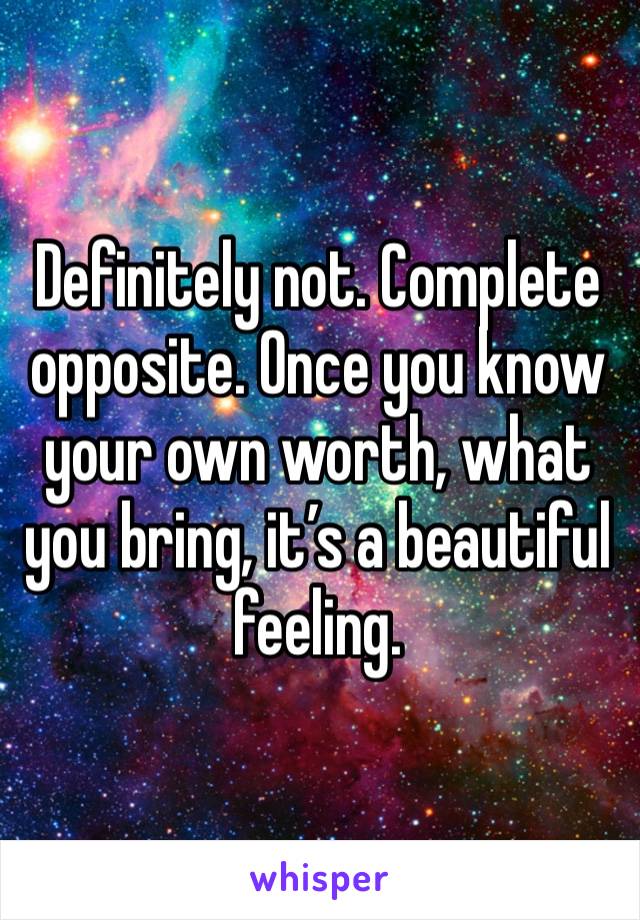 Definitely not. Complete opposite. Once you know your own worth, what you bring, it’s a beautiful feeling. 