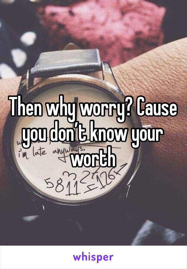 Then why worry? Cause you don’t know your worth 