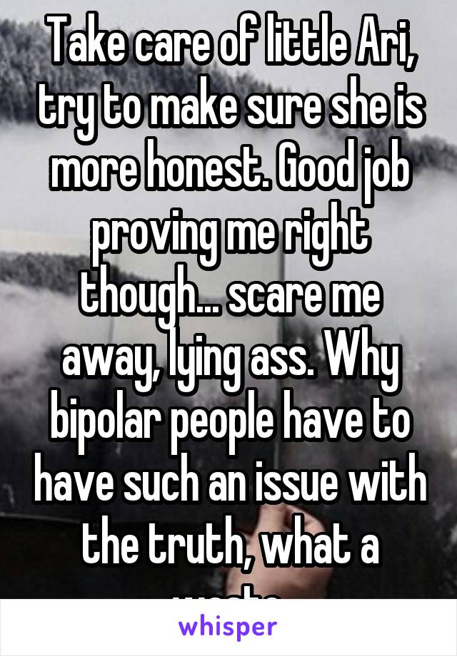 Take care of little Ari, try to make sure she is more honest. Good job proving me right though... scare me away, lying ass. Why bipolar people have to have such an issue with the truth, what a waste.